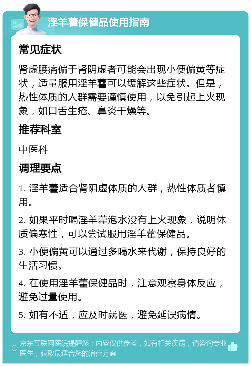 淫羊藿保健品使用指南 常见症状 肾虚腰痛偏于肾阴虚者可能会出现小便偏黄等症状，适量服用淫羊藿可以缓解这些症状。但是，热性体质的人群需要谨慎使用，以免引起上火现象，如口舌生疮、鼻炎干燥等。 推荐科室 中医科 调理要点 1. 淫羊藿适合肾阴虚体质的人群，热性体质者慎用。 2. 如果平时喝淫羊藿泡水没有上火现象，说明体质偏寒性，可以尝试服用淫羊藿保健品。 3. 小便偏黄可以通过多喝水来代谢，保持良好的生活习惯。 4. 在使用淫羊藿保健品时，注意观察身体反应，避免过量使用。 5. 如有不适，应及时就医，避免延误病情。