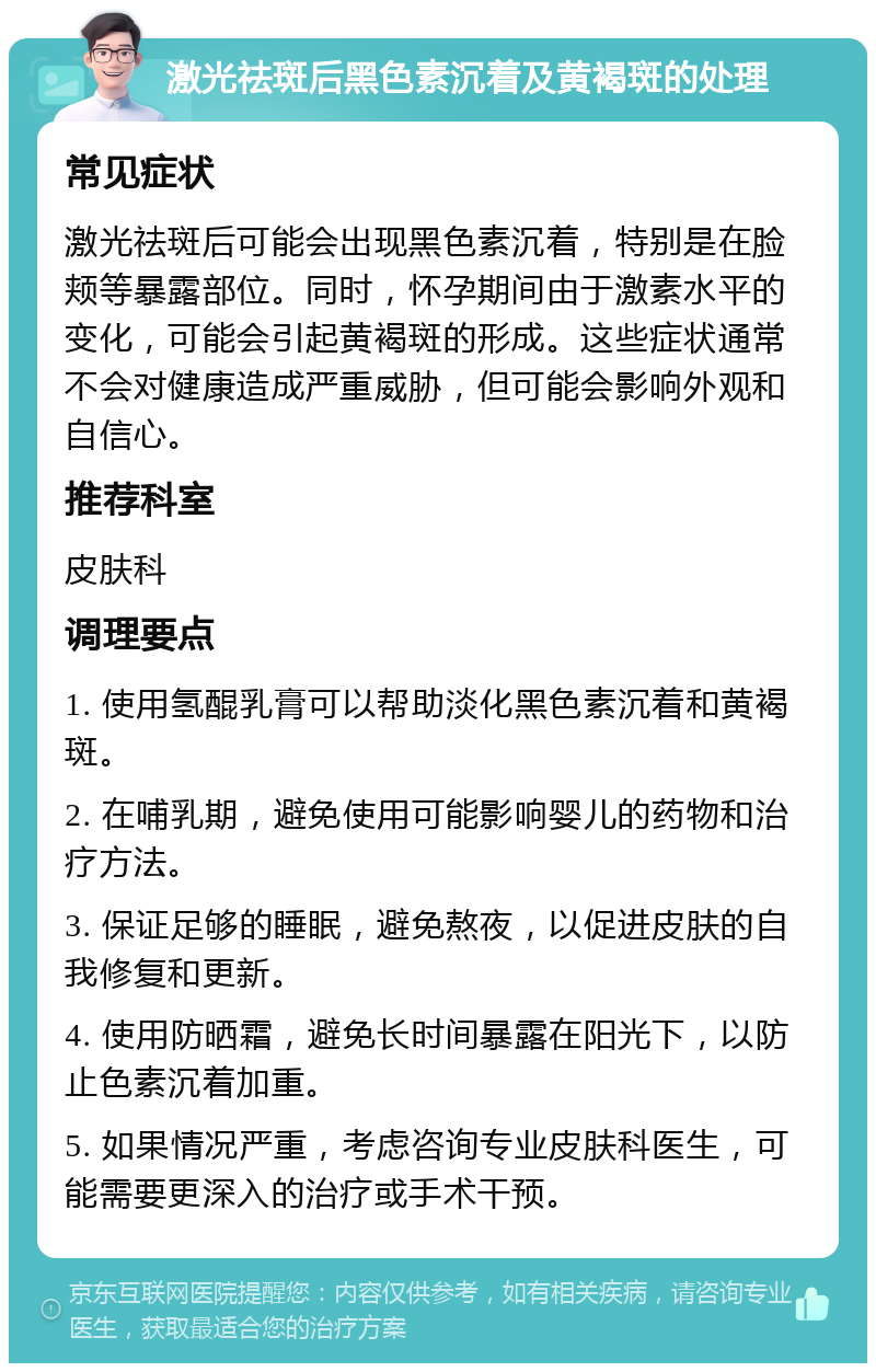 激光祛斑后黑色素沉着及黄褐斑的处理 常见症状 激光祛斑后可能会出现黑色素沉着，特别是在脸颊等暴露部位。同时，怀孕期间由于激素水平的变化，可能会引起黄褐斑的形成。这些症状通常不会对健康造成严重威胁，但可能会影响外观和自信心。 推荐科室 皮肤科 调理要点 1. 使用氢醌乳膏可以帮助淡化黑色素沉着和黄褐斑。 2. 在哺乳期，避免使用可能影响婴儿的药物和治疗方法。 3. 保证足够的睡眠，避免熬夜，以促进皮肤的自我修复和更新。 4. 使用防晒霜，避免长时间暴露在阳光下，以防止色素沉着加重。 5. 如果情况严重，考虑咨询专业皮肤科医生，可能需要更深入的治疗或手术干预。