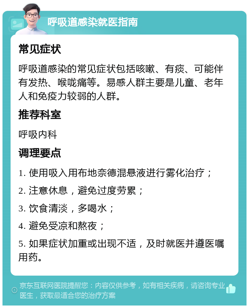 呼吸道感染就医指南 常见症状 呼吸道感染的常见症状包括咳嗽、有痰、可能伴有发热、喉咙痛等。易感人群主要是儿童、老年人和免疫力较弱的人群。 推荐科室 呼吸内科 调理要点 1. 使用吸入用布地奈德混悬液进行雾化治疗； 2. 注意休息，避免过度劳累； 3. 饮食清淡，多喝水； 4. 避免受凉和熬夜； 5. 如果症状加重或出现不适，及时就医并遵医嘱用药。