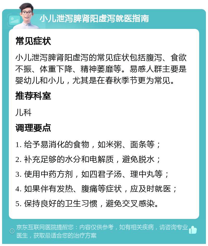 小儿泄泻脾肾阳虚泻就医指南 常见症状 小儿泄泻脾肾阳虚泻的常见症状包括腹泻、食欲不振、体重下降、精神萎靡等。易感人群主要是婴幼儿和小儿，尤其是在春秋季节更为常见。 推荐科室 儿科 调理要点 1. 给予易消化的食物，如米粥、面条等； 2. 补充足够的水分和电解质，避免脱水； 3. 使用中药方剂，如四君子汤、理中丸等； 4. 如果伴有发热、腹痛等症状，应及时就医； 5. 保持良好的卫生习惯，避免交叉感染。