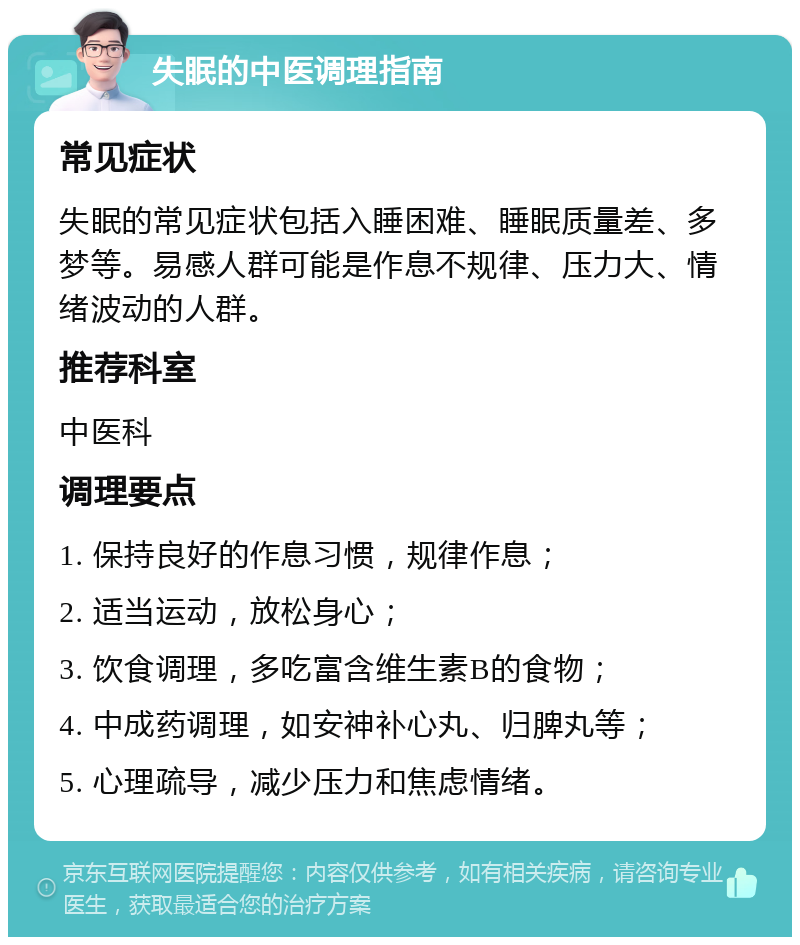 失眠的中医调理指南 常见症状 失眠的常见症状包括入睡困难、睡眠质量差、多梦等。易感人群可能是作息不规律、压力大、情绪波动的人群。 推荐科室 中医科 调理要点 1. 保持良好的作息习惯，规律作息； 2. 适当运动，放松身心； 3. 饮食调理，多吃富含维生素B的食物； 4. 中成药调理，如安神补心丸、归脾丸等； 5. 心理疏导，减少压力和焦虑情绪。