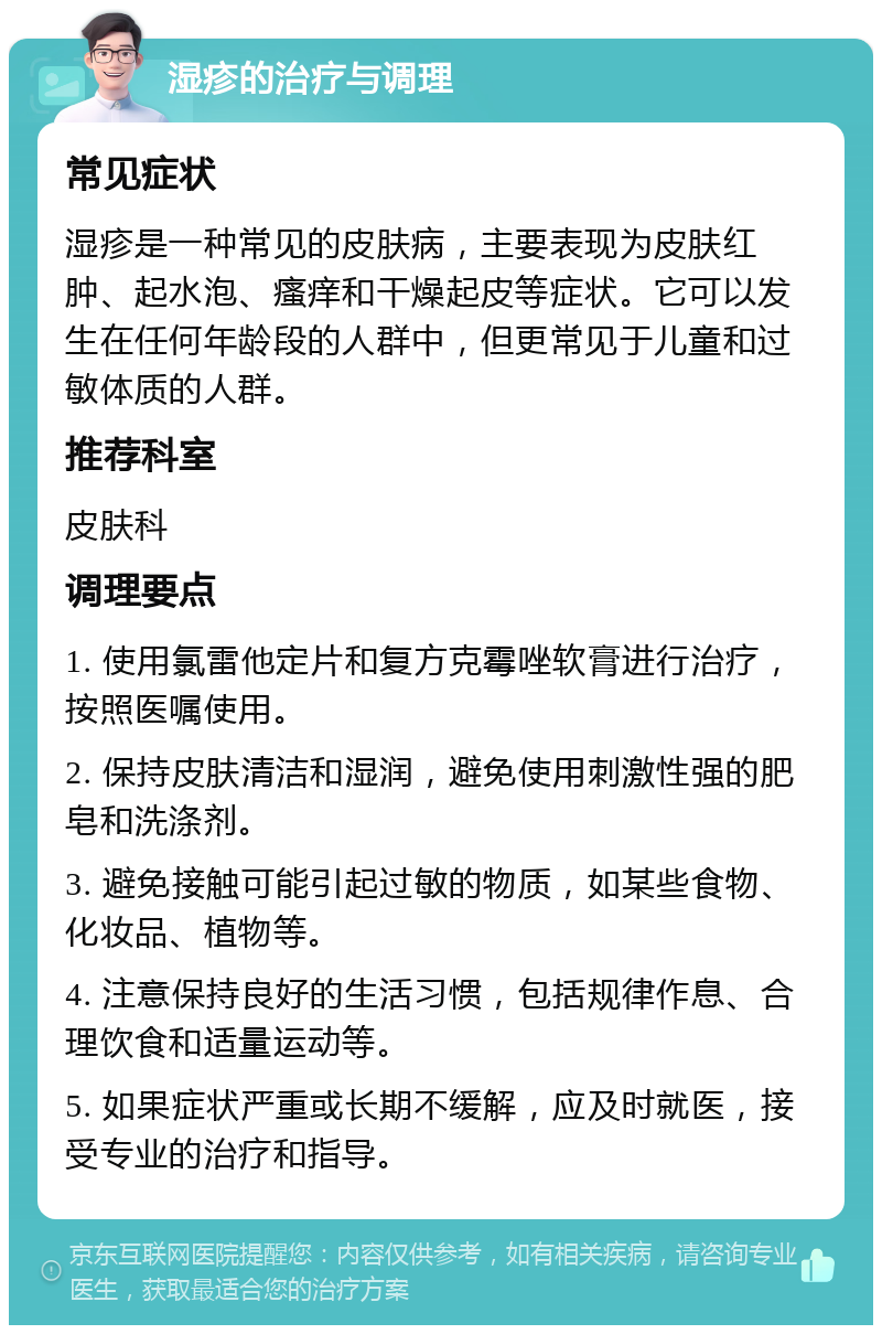 湿疹的治疗与调理 常见症状 湿疹是一种常见的皮肤病，主要表现为皮肤红肿、起水泡、瘙痒和干燥起皮等症状。它可以发生在任何年龄段的人群中，但更常见于儿童和过敏体质的人群。 推荐科室 皮肤科 调理要点 1. 使用氯雷他定片和复方克霉唑软膏进行治疗，按照医嘱使用。 2. 保持皮肤清洁和湿润，避免使用刺激性强的肥皂和洗涤剂。 3. 避免接触可能引起过敏的物质，如某些食物、化妆品、植物等。 4. 注意保持良好的生活习惯，包括规律作息、合理饮食和适量运动等。 5. 如果症状严重或长期不缓解，应及时就医，接受专业的治疗和指导。