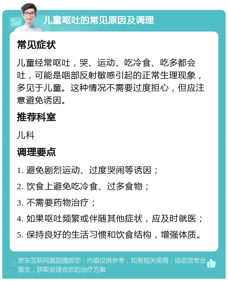 儿童呕吐的常见原因及调理 常见症状 儿童经常呕吐，哭、运动、吃冷食、吃多都会吐，可能是咽部反射敏感引起的正常生理现象，多见于儿童。这种情况不需要过度担心，但应注意避免诱因。 推荐科室 儿科 调理要点 1. 避免剧烈运动、过度哭闹等诱因； 2. 饮食上避免吃冷食、过多食物； 3. 不需要药物治疗； 4. 如果呕吐频繁或伴随其他症状，应及时就医； 5. 保持良好的生活习惯和饮食结构，增强体质。