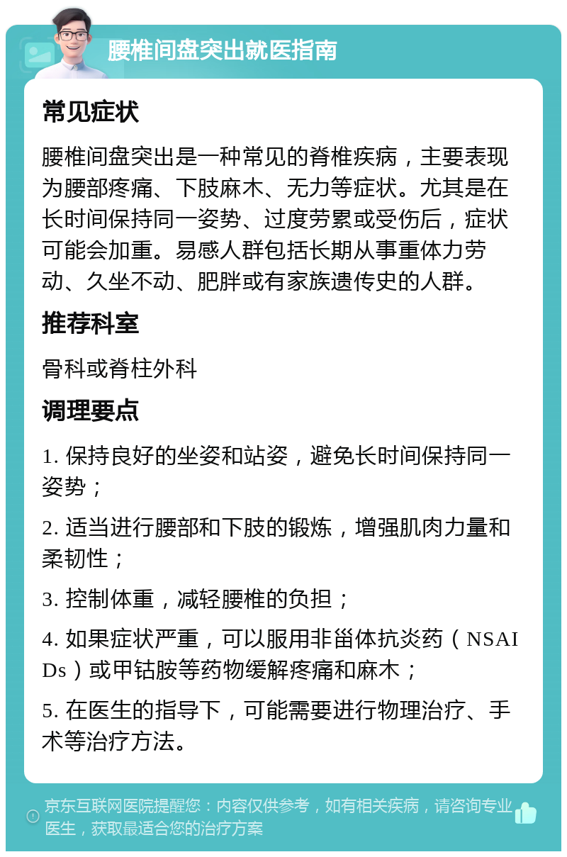 腰椎间盘突出就医指南 常见症状 腰椎间盘突出是一种常见的脊椎疾病，主要表现为腰部疼痛、下肢麻木、无力等症状。尤其是在长时间保持同一姿势、过度劳累或受伤后，症状可能会加重。易感人群包括长期从事重体力劳动、久坐不动、肥胖或有家族遗传史的人群。 推荐科室 骨科或脊柱外科 调理要点 1. 保持良好的坐姿和站姿，避免长时间保持同一姿势； 2. 适当进行腰部和下肢的锻炼，增强肌肉力量和柔韧性； 3. 控制体重，减轻腰椎的负担； 4. 如果症状严重，可以服用非甾体抗炎药（NSAIDs）或甲钴胺等药物缓解疼痛和麻木； 5. 在医生的指导下，可能需要进行物理治疗、手术等治疗方法。