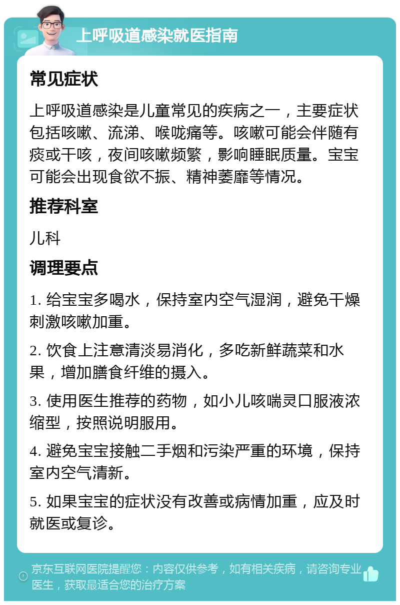 上呼吸道感染就医指南 常见症状 上呼吸道感染是儿童常见的疾病之一，主要症状包括咳嗽、流涕、喉咙痛等。咳嗽可能会伴随有痰或干咳，夜间咳嗽频繁，影响睡眠质量。宝宝可能会出现食欲不振、精神萎靡等情况。 推荐科室 儿科 调理要点 1. 给宝宝多喝水，保持室内空气湿润，避免干燥刺激咳嗽加重。 2. 饮食上注意清淡易消化，多吃新鲜蔬菜和水果，增加膳食纤维的摄入。 3. 使用医生推荐的药物，如小儿咳喘灵口服液浓缩型，按照说明服用。 4. 避免宝宝接触二手烟和污染严重的环境，保持室内空气清新。 5. 如果宝宝的症状没有改善或病情加重，应及时就医或复诊。