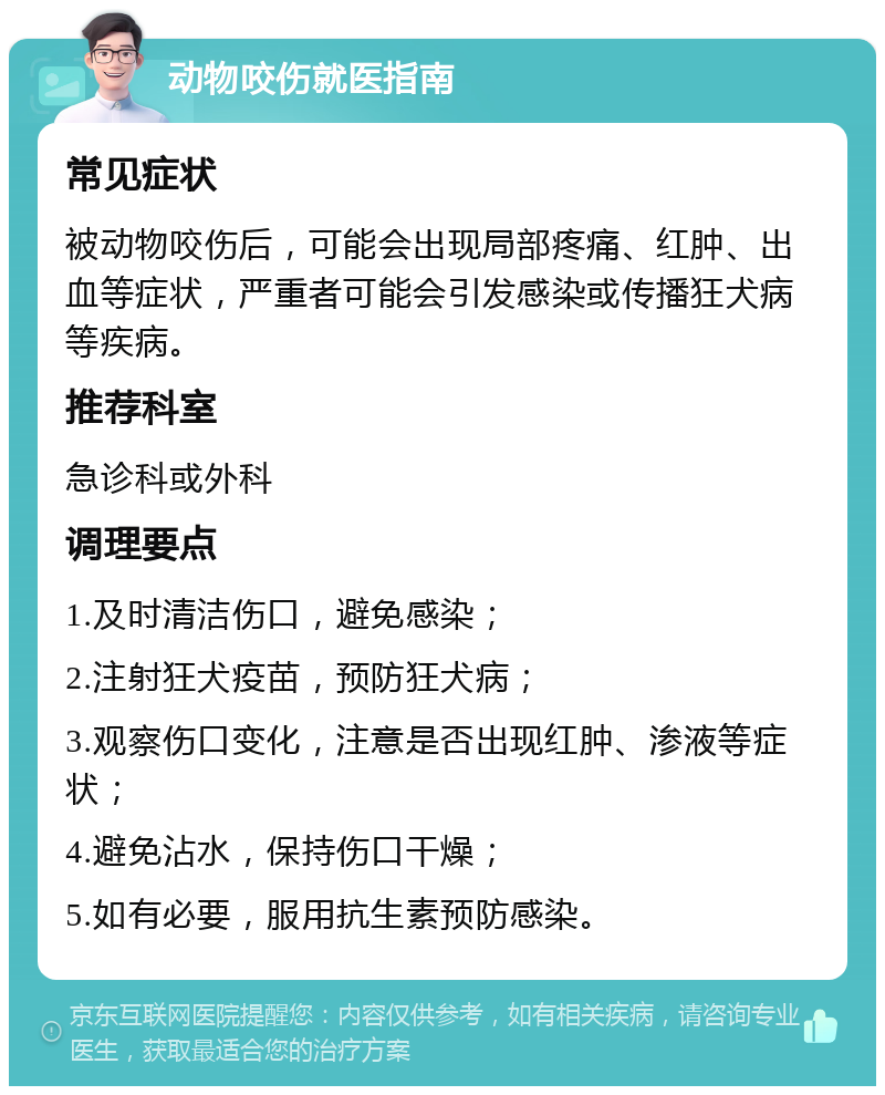 动物咬伤就医指南 常见症状 被动物咬伤后，可能会出现局部疼痛、红肿、出血等症状，严重者可能会引发感染或传播狂犬病等疾病。 推荐科室 急诊科或外科 调理要点 1.及时清洁伤口，避免感染； 2.注射狂犬疫苗，预防狂犬病； 3.观察伤口变化，注意是否出现红肿、渗液等症状； 4.避免沾水，保持伤口干燥； 5.如有必要，服用抗生素预防感染。