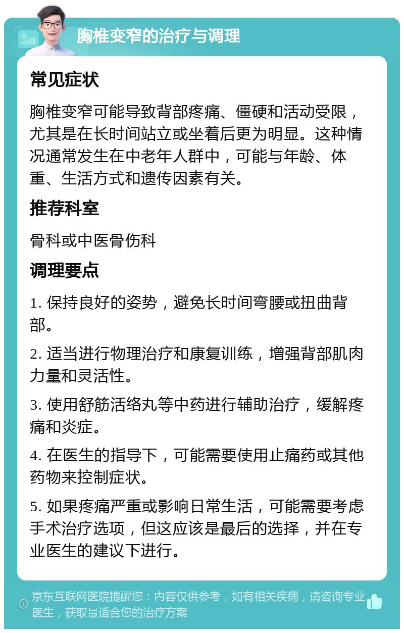 胸椎变窄的治疗与调理 常见症状 胸椎变窄可能导致背部疼痛、僵硬和活动受限，尤其是在长时间站立或坐着后更为明显。这种情况通常发生在中老年人群中，可能与年龄、体重、生活方式和遗传因素有关。 推荐科室 骨科或中医骨伤科 调理要点 1. 保持良好的姿势，避免长时间弯腰或扭曲背部。 2. 适当进行物理治疗和康复训练，增强背部肌肉力量和灵活性。 3. 使用舒筋活络丸等中药进行辅助治疗，缓解疼痛和炎症。 4. 在医生的指导下，可能需要使用止痛药或其他药物来控制症状。 5. 如果疼痛严重或影响日常生活，可能需要考虑手术治疗选项，但这应该是最后的选择，并在专业医生的建议下进行。