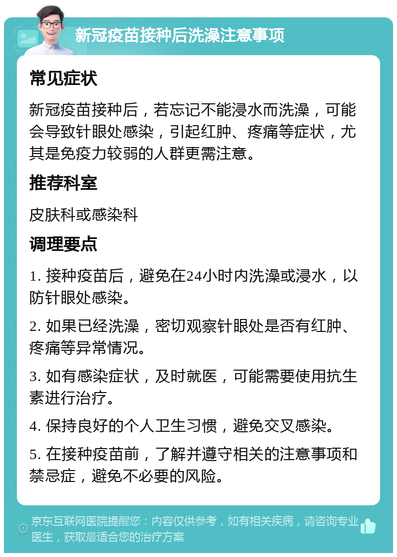 新冠疫苗接种后洗澡注意事项 常见症状 新冠疫苗接种后，若忘记不能浸水而洗澡，可能会导致针眼处感染，引起红肿、疼痛等症状，尤其是免疫力较弱的人群更需注意。 推荐科室 皮肤科或感染科 调理要点 1. 接种疫苗后，避免在24小时内洗澡或浸水，以防针眼处感染。 2. 如果已经洗澡，密切观察针眼处是否有红肿、疼痛等异常情况。 3. 如有感染症状，及时就医，可能需要使用抗生素进行治疗。 4. 保持良好的个人卫生习惯，避免交叉感染。 5. 在接种疫苗前，了解并遵守相关的注意事项和禁忌症，避免不必要的风险。