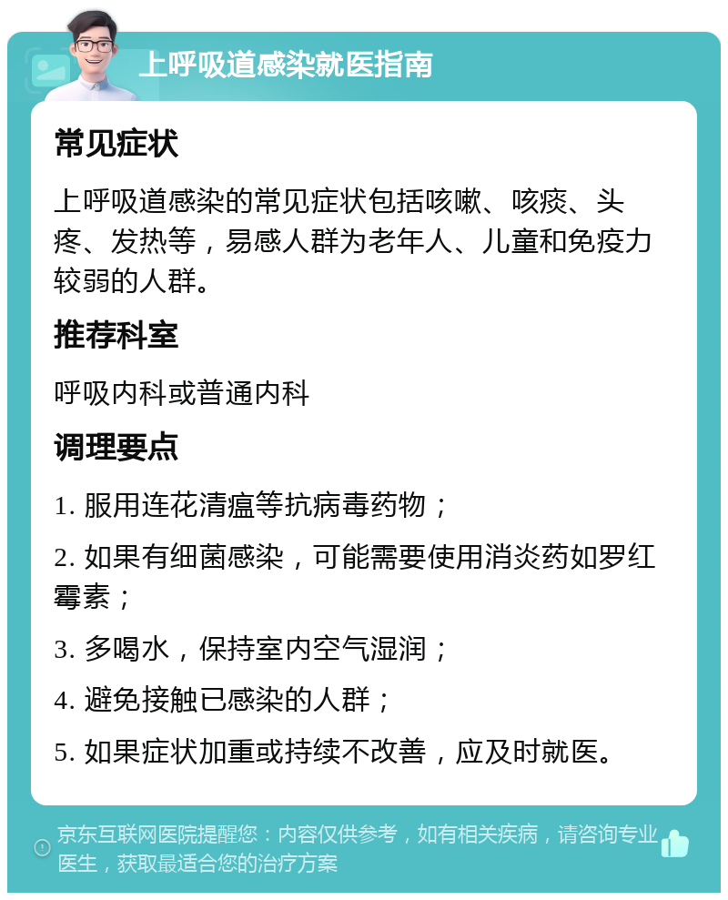 上呼吸道感染就医指南 常见症状 上呼吸道感染的常见症状包括咳嗽、咳痰、头疼、发热等，易感人群为老年人、儿童和免疫力较弱的人群。 推荐科室 呼吸内科或普通内科 调理要点 1. 服用连花清瘟等抗病毒药物； 2. 如果有细菌感染，可能需要使用消炎药如罗红霉素； 3. 多喝水，保持室内空气湿润； 4. 避免接触已感染的人群； 5. 如果症状加重或持续不改善，应及时就医。