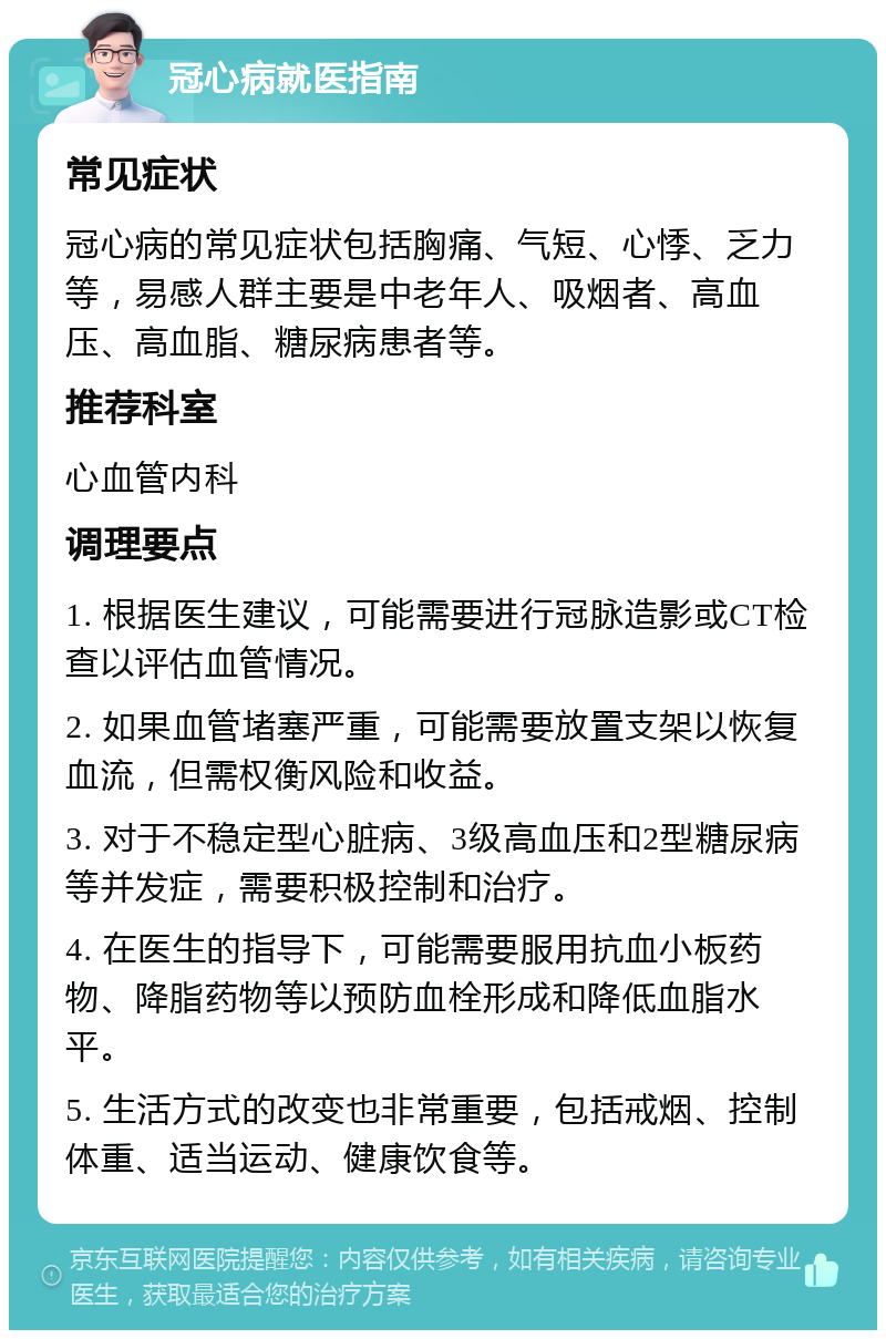 冠心病就医指南 常见症状 冠心病的常见症状包括胸痛、气短、心悸、乏力等，易感人群主要是中老年人、吸烟者、高血压、高血脂、糖尿病患者等。 推荐科室 心血管内科 调理要点 1. 根据医生建议，可能需要进行冠脉造影或CT检查以评估血管情况。 2. 如果血管堵塞严重，可能需要放置支架以恢复血流，但需权衡风险和收益。 3. 对于不稳定型心脏病、3级高血压和2型糖尿病等并发症，需要积极控制和治疗。 4. 在医生的指导下，可能需要服用抗血小板药物、降脂药物等以预防血栓形成和降低血脂水平。 5. 生活方式的改变也非常重要，包括戒烟、控制体重、适当运动、健康饮食等。