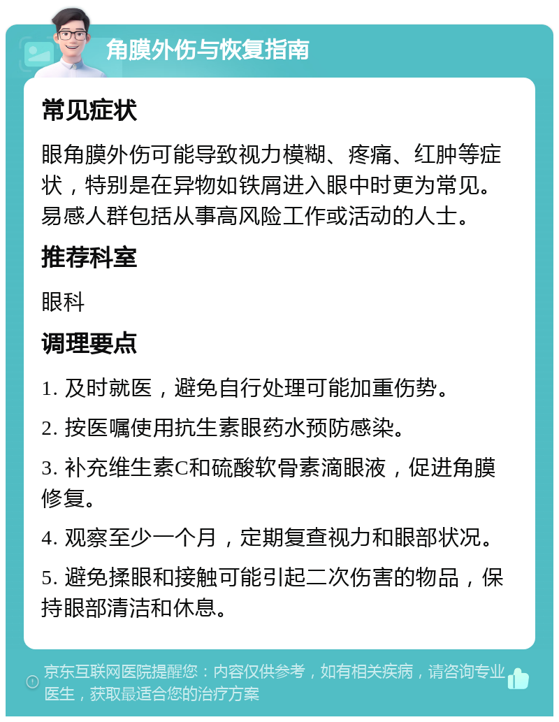 角膜外伤与恢复指南 常见症状 眼角膜外伤可能导致视力模糊、疼痛、红肿等症状，特别是在异物如铁屑进入眼中时更为常见。易感人群包括从事高风险工作或活动的人士。 推荐科室 眼科 调理要点 1. 及时就医，避免自行处理可能加重伤势。 2. 按医嘱使用抗生素眼药水预防感染。 3. 补充维生素C和硫酸软骨素滴眼液，促进角膜修复。 4. 观察至少一个月，定期复查视力和眼部状况。 5. 避免揉眼和接触可能引起二次伤害的物品，保持眼部清洁和休息。