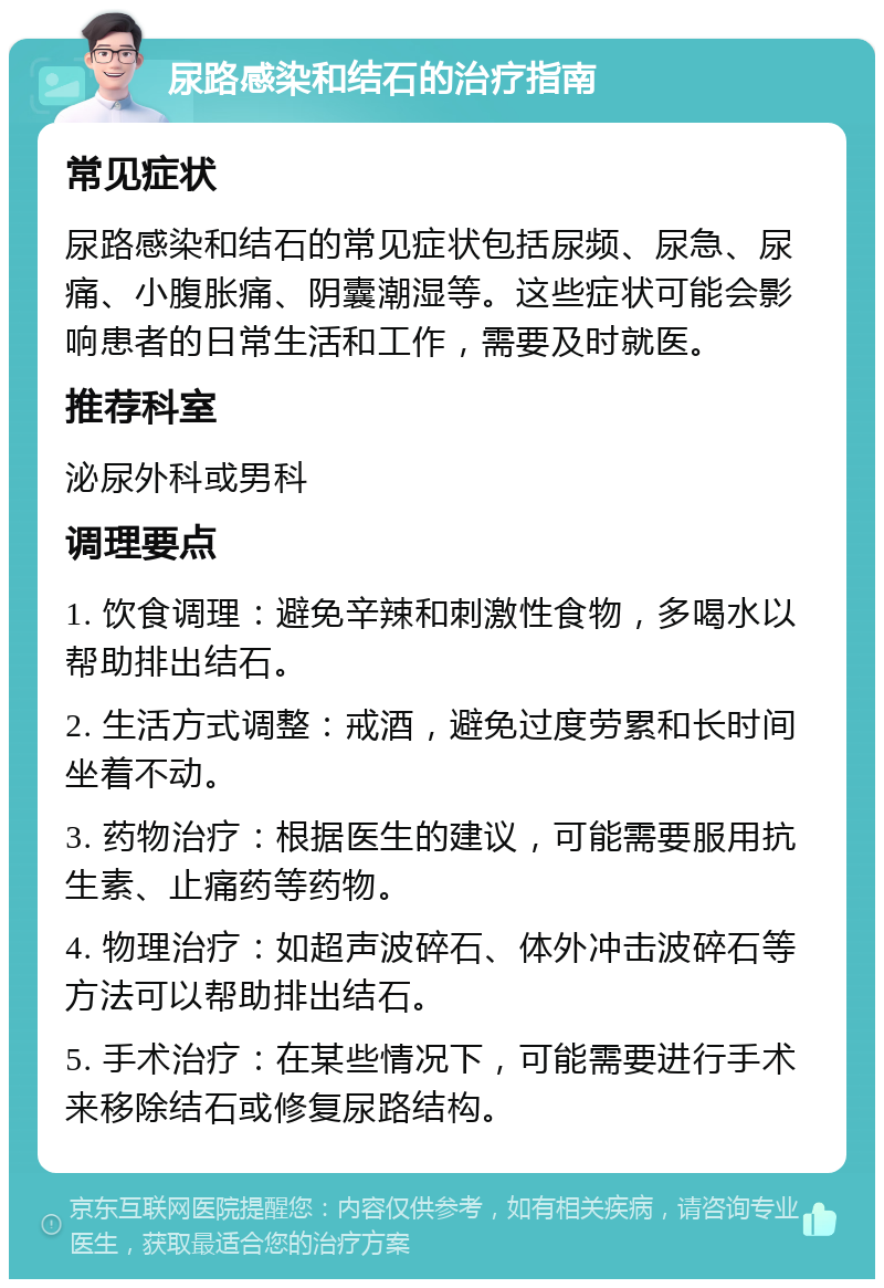 尿路感染和结石的治疗指南 常见症状 尿路感染和结石的常见症状包括尿频、尿急、尿痛、小腹胀痛、阴囊潮湿等。这些症状可能会影响患者的日常生活和工作，需要及时就医。 推荐科室 泌尿外科或男科 调理要点 1. 饮食调理：避免辛辣和刺激性食物，多喝水以帮助排出结石。 2. 生活方式调整：戒酒，避免过度劳累和长时间坐着不动。 3. 药物治疗：根据医生的建议，可能需要服用抗生素、止痛药等药物。 4. 物理治疗：如超声波碎石、体外冲击波碎石等方法可以帮助排出结石。 5. 手术治疗：在某些情况下，可能需要进行手术来移除结石或修复尿路结构。