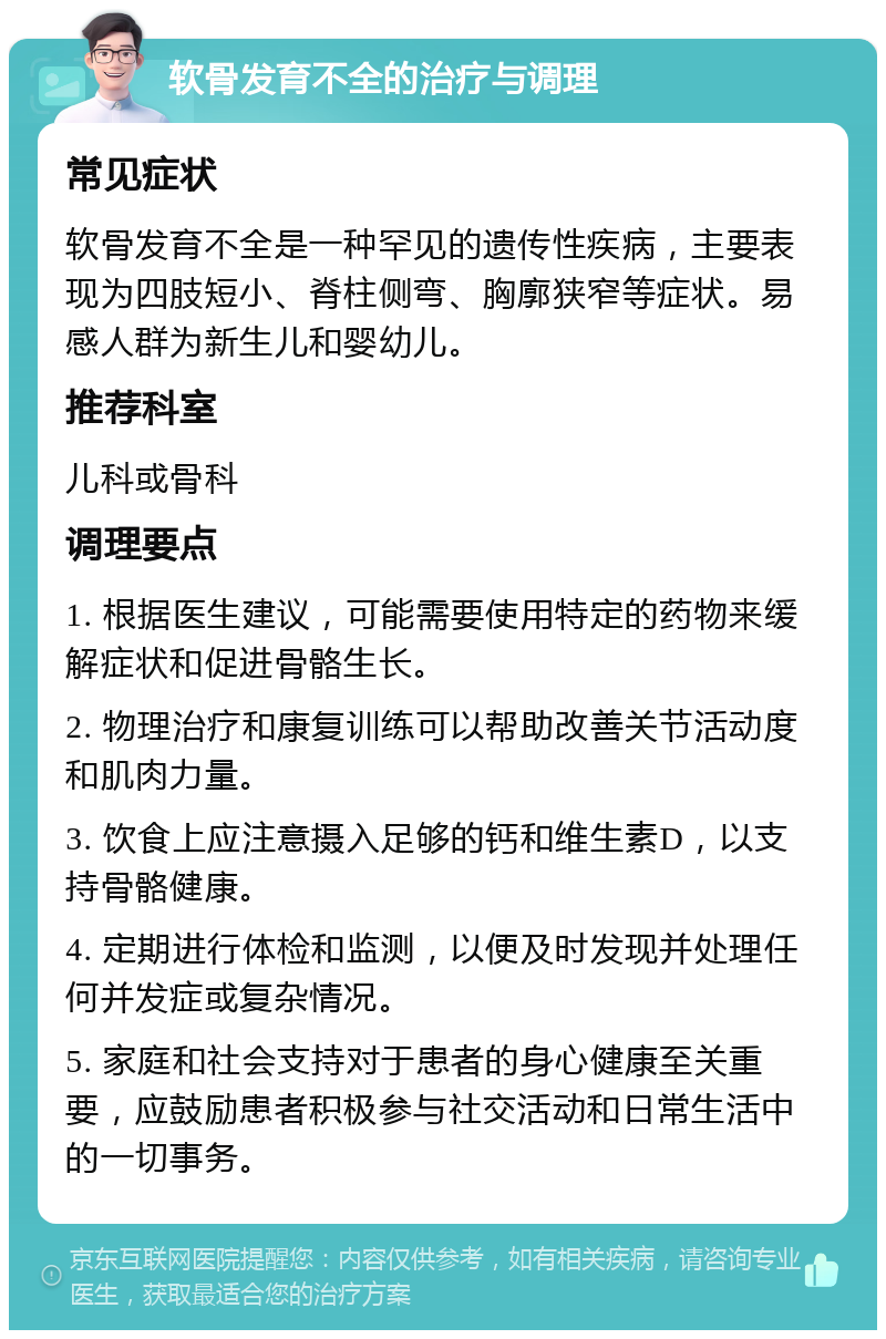 软骨发育不全的治疗与调理 常见症状 软骨发育不全是一种罕见的遗传性疾病，主要表现为四肢短小、脊柱侧弯、胸廓狭窄等症状。易感人群为新生儿和婴幼儿。 推荐科室 儿科或骨科 调理要点 1. 根据医生建议，可能需要使用特定的药物来缓解症状和促进骨骼生长。 2. 物理治疗和康复训练可以帮助改善关节活动度和肌肉力量。 3. 饮食上应注意摄入足够的钙和维生素D，以支持骨骼健康。 4. 定期进行体检和监测，以便及时发现并处理任何并发症或复杂情况。 5. 家庭和社会支持对于患者的身心健康至关重要，应鼓励患者积极参与社交活动和日常生活中的一切事务。