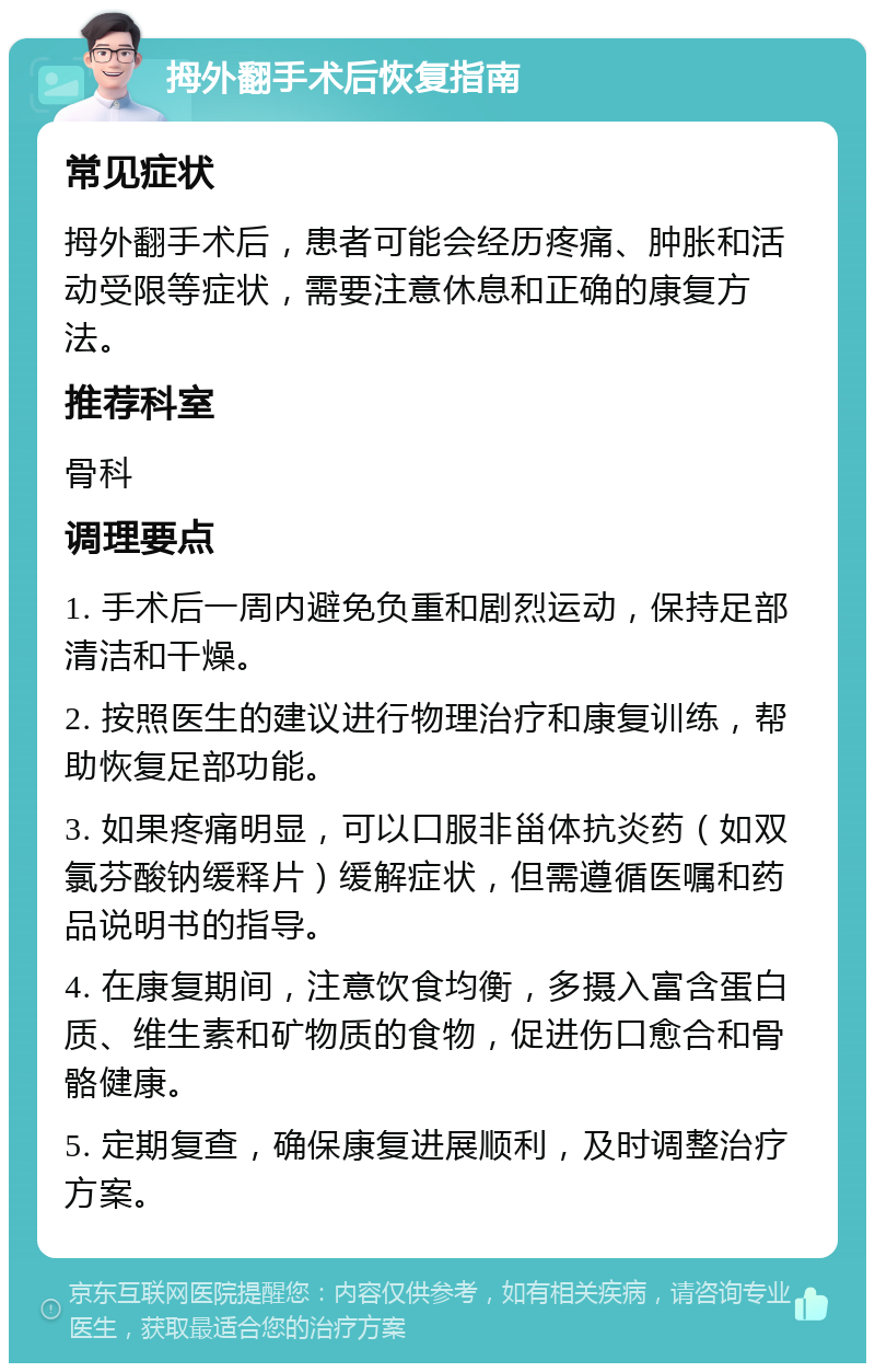 拇外翻手术后恢复指南 常见症状 拇外翻手术后，患者可能会经历疼痛、肿胀和活动受限等症状，需要注意休息和正确的康复方法。 推荐科室 骨科 调理要点 1. 手术后一周内避免负重和剧烈运动，保持足部清洁和干燥。 2. 按照医生的建议进行物理治疗和康复训练，帮助恢复足部功能。 3. 如果疼痛明显，可以口服非甾体抗炎药（如双氯芬酸钠缓释片）缓解症状，但需遵循医嘱和药品说明书的指导。 4. 在康复期间，注意饮食均衡，多摄入富含蛋白质、维生素和矿物质的食物，促进伤口愈合和骨骼健康。 5. 定期复查，确保康复进展顺利，及时调整治疗方案。