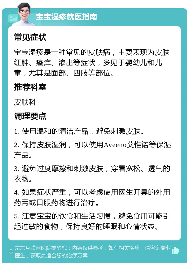 宝宝湿疹就医指南 常见症状 宝宝湿疹是一种常见的皮肤病，主要表现为皮肤红肿、瘙痒、渗出等症状，多见于婴幼儿和儿童，尤其是面部、四肢等部位。 推荐科室 皮肤科 调理要点 1. 使用温和的清洁产品，避免刺激皮肤。 2. 保持皮肤湿润，可以使用Aveeno艾惟诺等保湿产品。 3. 避免过度摩擦和刺激皮肤，穿着宽松、透气的衣物。 4. 如果症状严重，可以考虑使用医生开具的外用药膏或口服药物进行治疗。 5. 注意宝宝的饮食和生活习惯，避免食用可能引起过敏的食物，保持良好的睡眠和心情状态。