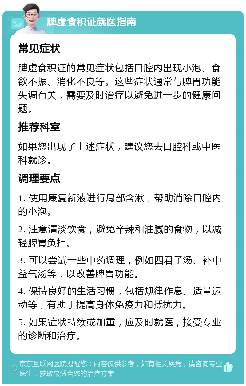 脾虚食积证就医指南 常见症状 脾虚食积证的常见症状包括口腔内出现小泡、食欲不振、消化不良等。这些症状通常与脾胃功能失调有关，需要及时治疗以避免进一步的健康问题。 推荐科室 如果您出现了上述症状，建议您去口腔科或中医科就诊。 调理要点 1. 使用康复新液进行局部含漱，帮助消除口腔内的小泡。 2. 注意清淡饮食，避免辛辣和油腻的食物，以减轻脾胃负担。 3. 可以尝试一些中药调理，例如四君子汤、补中益气汤等，以改善脾胃功能。 4. 保持良好的生活习惯，包括规律作息、适量运动等，有助于提高身体免疫力和抵抗力。 5. 如果症状持续或加重，应及时就医，接受专业的诊断和治疗。