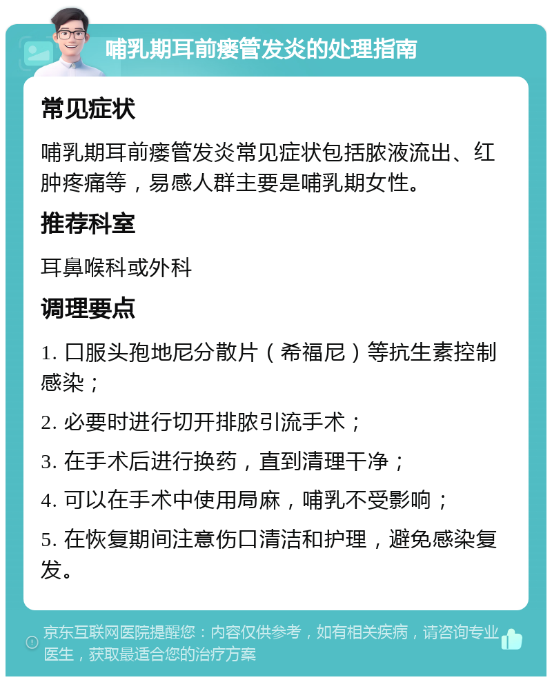 哺乳期耳前瘘管发炎的处理指南 常见症状 哺乳期耳前瘘管发炎常见症状包括脓液流出、红肿疼痛等，易感人群主要是哺乳期女性。 推荐科室 耳鼻喉科或外科 调理要点 1. 口服头孢地尼分散片（希福尼）等抗生素控制感染； 2. 必要时进行切开排脓引流手术； 3. 在手术后进行换药，直到清理干净； 4. 可以在手术中使用局麻，哺乳不受影响； 5. 在恢复期间注意伤口清洁和护理，避免感染复发。