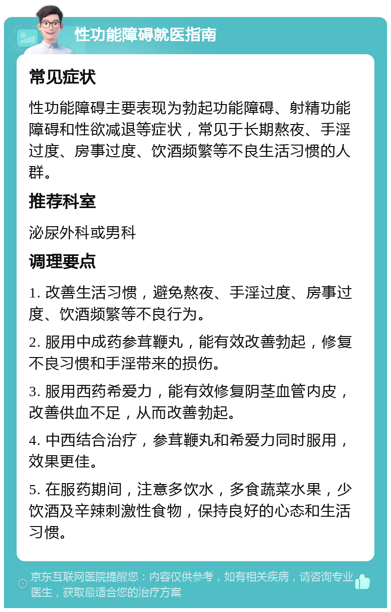 性功能障碍就医指南 常见症状 性功能障碍主要表现为勃起功能障碍、射精功能障碍和性欲减退等症状，常见于长期熬夜、手淫过度、房事过度、饮酒频繁等不良生活习惯的人群。 推荐科室 泌尿外科或男科 调理要点 1. 改善生活习惯，避免熬夜、手淫过度、房事过度、饮酒频繁等不良行为。 2. 服用中成药参茸鞭丸，能有效改善勃起，修复不良习惯和手淫带来的损伤。 3. 服用西药希爱力，能有效修复阴茎血管内皮，改善供血不足，从而改善勃起。 4. 中西结合治疗，参茸鞭丸和希爱力同时服用，效果更佳。 5. 在服药期间，注意多饮水，多食蔬菜水果，少饮酒及辛辣刺激性食物，保持良好的心态和生活习惯。