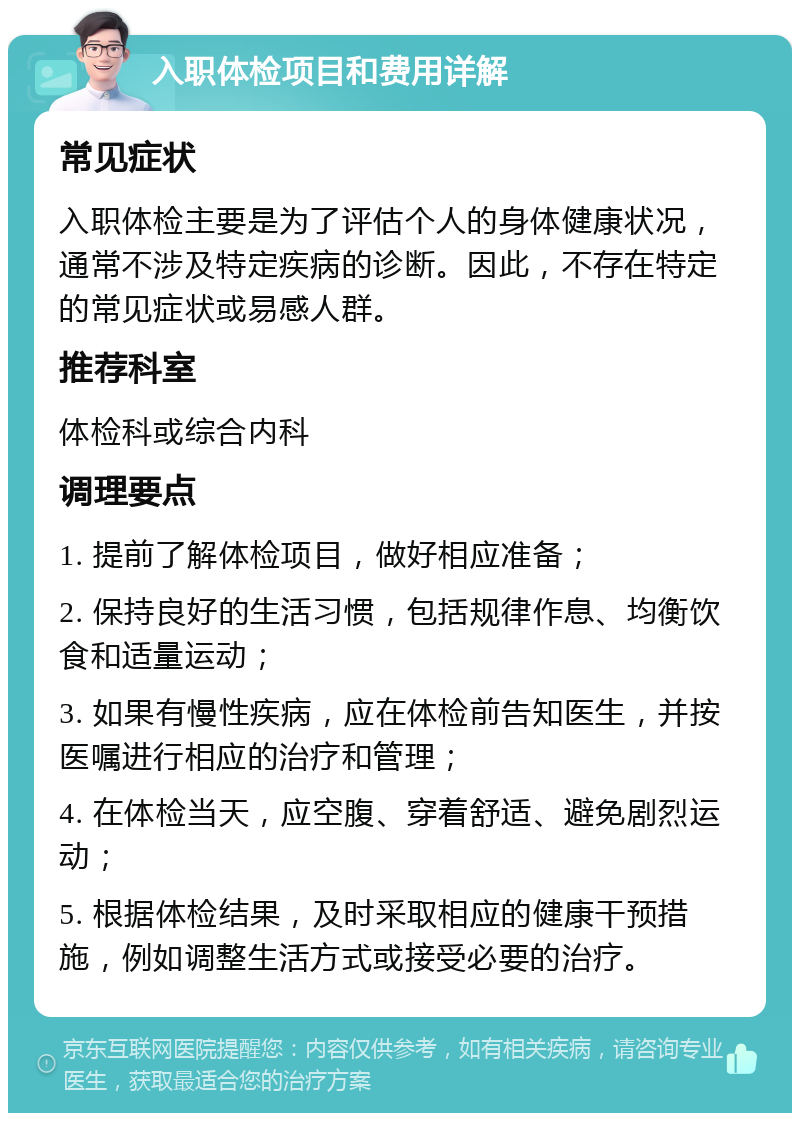 入职体检项目和费用详解 常见症状 入职体检主要是为了评估个人的身体健康状况，通常不涉及特定疾病的诊断。因此，不存在特定的常见症状或易感人群。 推荐科室 体检科或综合内科 调理要点 1. 提前了解体检项目，做好相应准备； 2. 保持良好的生活习惯，包括规律作息、均衡饮食和适量运动； 3. 如果有慢性疾病，应在体检前告知医生，并按医嘱进行相应的治疗和管理； 4. 在体检当天，应空腹、穿着舒适、避免剧烈运动； 5. 根据体检结果，及时采取相应的健康干预措施，例如调整生活方式或接受必要的治疗。