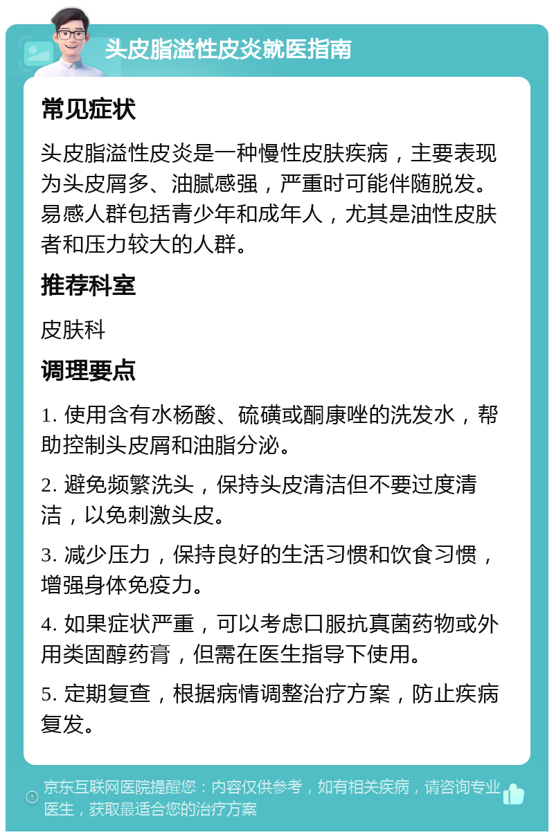 头皮脂溢性皮炎就医指南 常见症状 头皮脂溢性皮炎是一种慢性皮肤疾病，主要表现为头皮屑多、油腻感强，严重时可能伴随脱发。易感人群包括青少年和成年人，尤其是油性皮肤者和压力较大的人群。 推荐科室 皮肤科 调理要点 1. 使用含有水杨酸、硫磺或酮康唑的洗发水，帮助控制头皮屑和油脂分泌。 2. 避免频繁洗头，保持头皮清洁但不要过度清洁，以免刺激头皮。 3. 减少压力，保持良好的生活习惯和饮食习惯，增强身体免疫力。 4. 如果症状严重，可以考虑口服抗真菌药物或外用类固醇药膏，但需在医生指导下使用。 5. 定期复查，根据病情调整治疗方案，防止疾病复发。