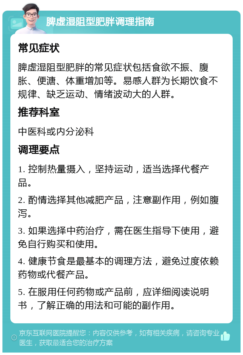 脾虚湿阻型肥胖调理指南 常见症状 脾虚湿阻型肥胖的常见症状包括食欲不振、腹胀、便溏、体重增加等。易感人群为长期饮食不规律、缺乏运动、情绪波动大的人群。 推荐科室 中医科或内分泌科 调理要点 1. 控制热量摄入，坚持运动，适当选择代餐产品。 2. 酌情选择其他减肥产品，注意副作用，例如腹泻。 3. 如果选择中药治疗，需在医生指导下使用，避免自行购买和使用。 4. 健康节食是最基本的调理方法，避免过度依赖药物或代餐产品。 5. 在服用任何药物或产品前，应详细阅读说明书，了解正确的用法和可能的副作用。