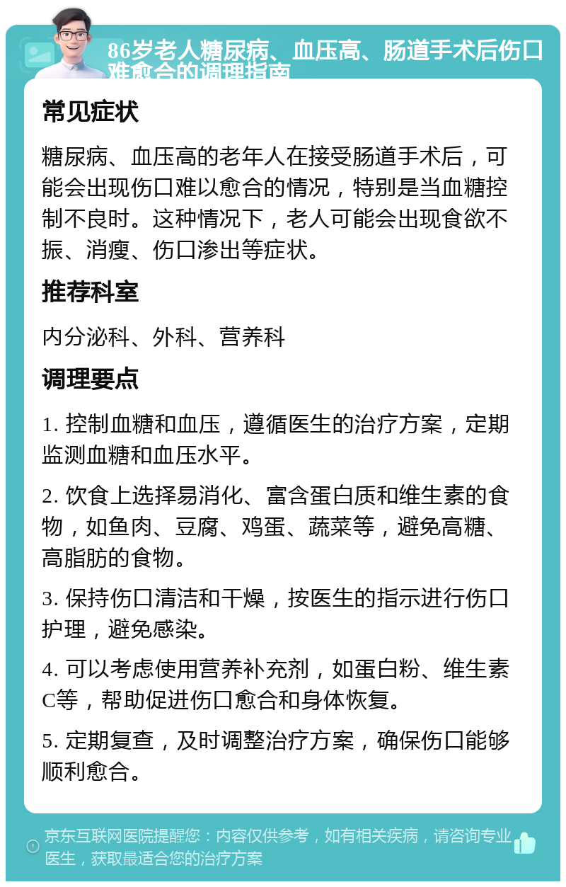 86岁老人糖尿病、血压高、肠道手术后伤口难愈合的调理指南 常见症状 糖尿病、血压高的老年人在接受肠道手术后，可能会出现伤口难以愈合的情况，特别是当血糖控制不良时。这种情况下，老人可能会出现食欲不振、消瘦、伤口渗出等症状。 推荐科室 内分泌科、外科、营养科 调理要点 1. 控制血糖和血压，遵循医生的治疗方案，定期监测血糖和血压水平。 2. 饮食上选择易消化、富含蛋白质和维生素的食物，如鱼肉、豆腐、鸡蛋、蔬菜等，避免高糖、高脂肪的食物。 3. 保持伤口清洁和干燥，按医生的指示进行伤口护理，避免感染。 4. 可以考虑使用营养补充剂，如蛋白粉、维生素C等，帮助促进伤口愈合和身体恢复。 5. 定期复查，及时调整治疗方案，确保伤口能够顺利愈合。