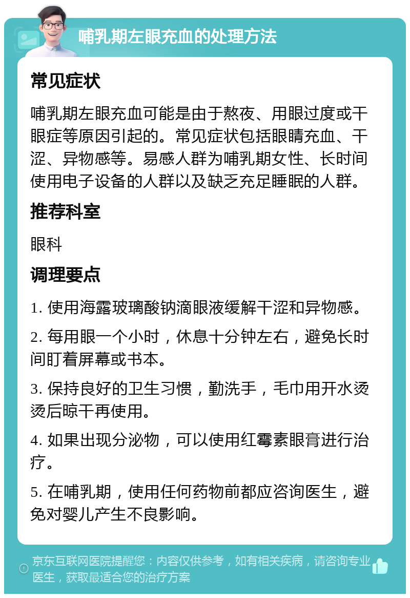 哺乳期左眼充血的处理方法 常见症状 哺乳期左眼充血可能是由于熬夜、用眼过度或干眼症等原因引起的。常见症状包括眼睛充血、干涩、异物感等。易感人群为哺乳期女性、长时间使用电子设备的人群以及缺乏充足睡眠的人群。 推荐科室 眼科 调理要点 1. 使用海露玻璃酸钠滴眼液缓解干涩和异物感。 2. 每用眼一个小时，休息十分钟左右，避免长时间盯着屏幕或书本。 3. 保持良好的卫生习惯，勤洗手，毛巾用开水烫烫后晾干再使用。 4. 如果出现分泌物，可以使用红霉素眼膏进行治疗。 5. 在哺乳期，使用任何药物前都应咨询医生，避免对婴儿产生不良影响。