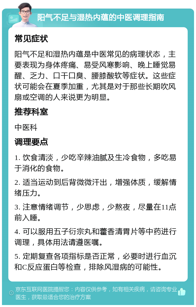 阳气不足与湿热内蕴的中医调理指南 常见症状 阳气不足和湿热内蕴是中医常见的病理状态，主要表现为身体疼痛、易受风寒影响、晚上睡觉易醒、乏力、口干口臭、腰膝酸软等症状。这些症状可能会在夏季加重，尤其是对于那些长期吹风扇或空调的人来说更为明显。 推荐科室 中医科 调理要点 1. 饮食清淡，少吃辛辣油腻及生冷食物，多吃易于消化的食物。 2. 适当运动到后背微微汗出，增强体质，缓解情绪压力。 3. 注意情绪调节，少思虑，少熬夜，尽量在11点前入睡。 4. 可以服用五子衍宗丸和藿香清胃片等中药进行调理，具体用法请遵医嘱。 5. 定期复查各项指标是否正常，必要时进行血沉和C反应蛋白等检查，排除风湿病的可能性。