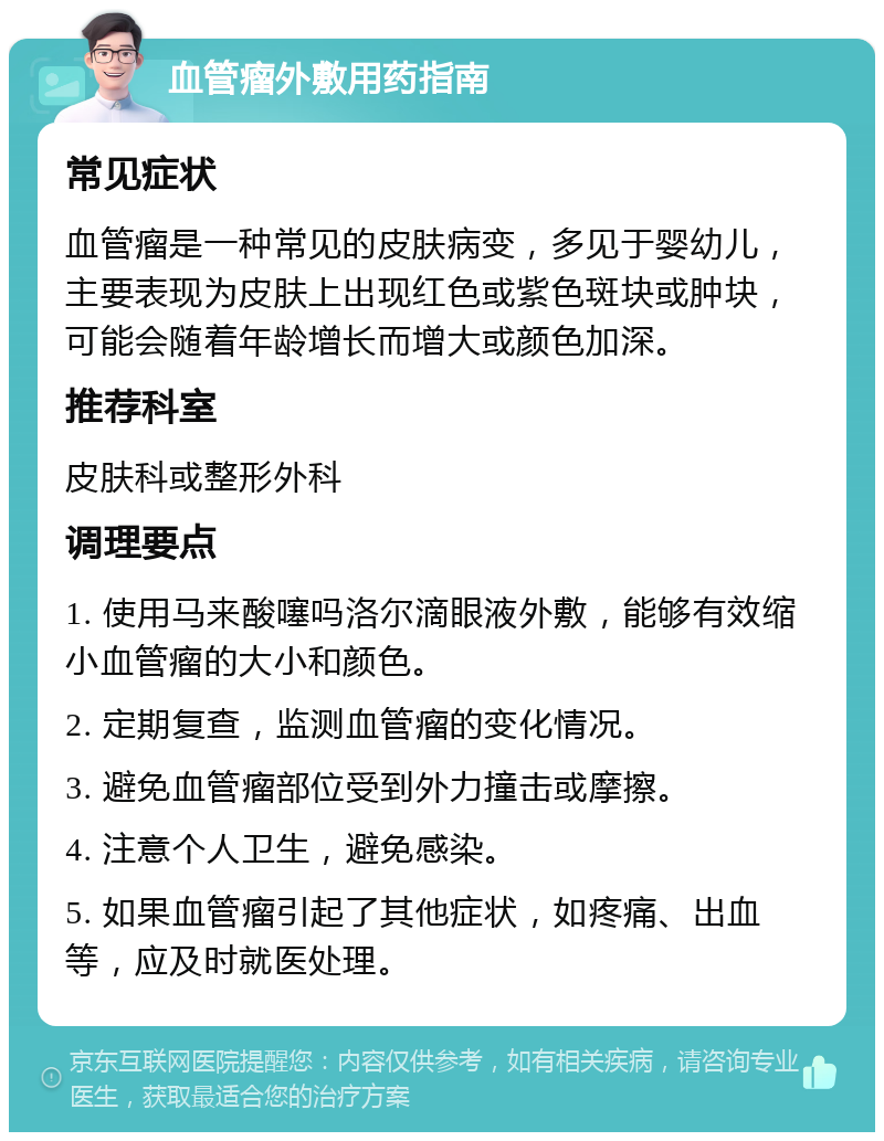 血管瘤外敷用药指南 常见症状 血管瘤是一种常见的皮肤病变，多见于婴幼儿，主要表现为皮肤上出现红色或紫色斑块或肿块，可能会随着年龄增长而增大或颜色加深。 推荐科室 皮肤科或整形外科 调理要点 1. 使用马来酸噻吗洛尔滴眼液外敷，能够有效缩小血管瘤的大小和颜色。 2. 定期复查，监测血管瘤的变化情况。 3. 避免血管瘤部位受到外力撞击或摩擦。 4. 注意个人卫生，避免感染。 5. 如果血管瘤引起了其他症状，如疼痛、出血等，应及时就医处理。