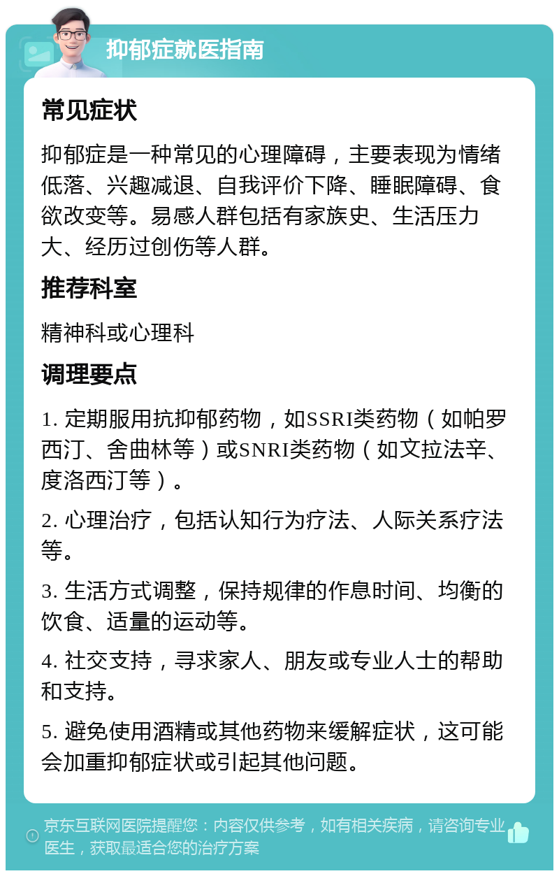 抑郁症就医指南 常见症状 抑郁症是一种常见的心理障碍，主要表现为情绪低落、兴趣减退、自我评价下降、睡眠障碍、食欲改变等。易感人群包括有家族史、生活压力大、经历过创伤等人群。 推荐科室 精神科或心理科 调理要点 1. 定期服用抗抑郁药物，如SSRI类药物（如帕罗西汀、舍曲林等）或SNRI类药物（如文拉法辛、度洛西汀等）。 2. 心理治疗，包括认知行为疗法、人际关系疗法等。 3. 生活方式调整，保持规律的作息时间、均衡的饮食、适量的运动等。 4. 社交支持，寻求家人、朋友或专业人士的帮助和支持。 5. 避免使用酒精或其他药物来缓解症状，这可能会加重抑郁症状或引起其他问题。