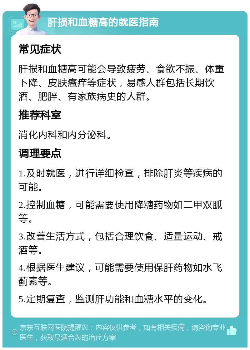 肝损和血糖高的就医指南 常见症状 肝损和血糖高可能会导致疲劳、食欲不振、体重下降、皮肤瘙痒等症状，易感人群包括长期饮酒、肥胖、有家族病史的人群。 推荐科室 消化内科和内分泌科。 调理要点 1.及时就医，进行详细检查，排除肝炎等疾病的可能。 2.控制血糖，可能需要使用降糖药物如二甲双胍等。 3.改善生活方式，包括合理饮食、适量运动、戒酒等。 4.根据医生建议，可能需要使用保肝药物如水飞蓟素等。 5.定期复查，监测肝功能和血糖水平的变化。