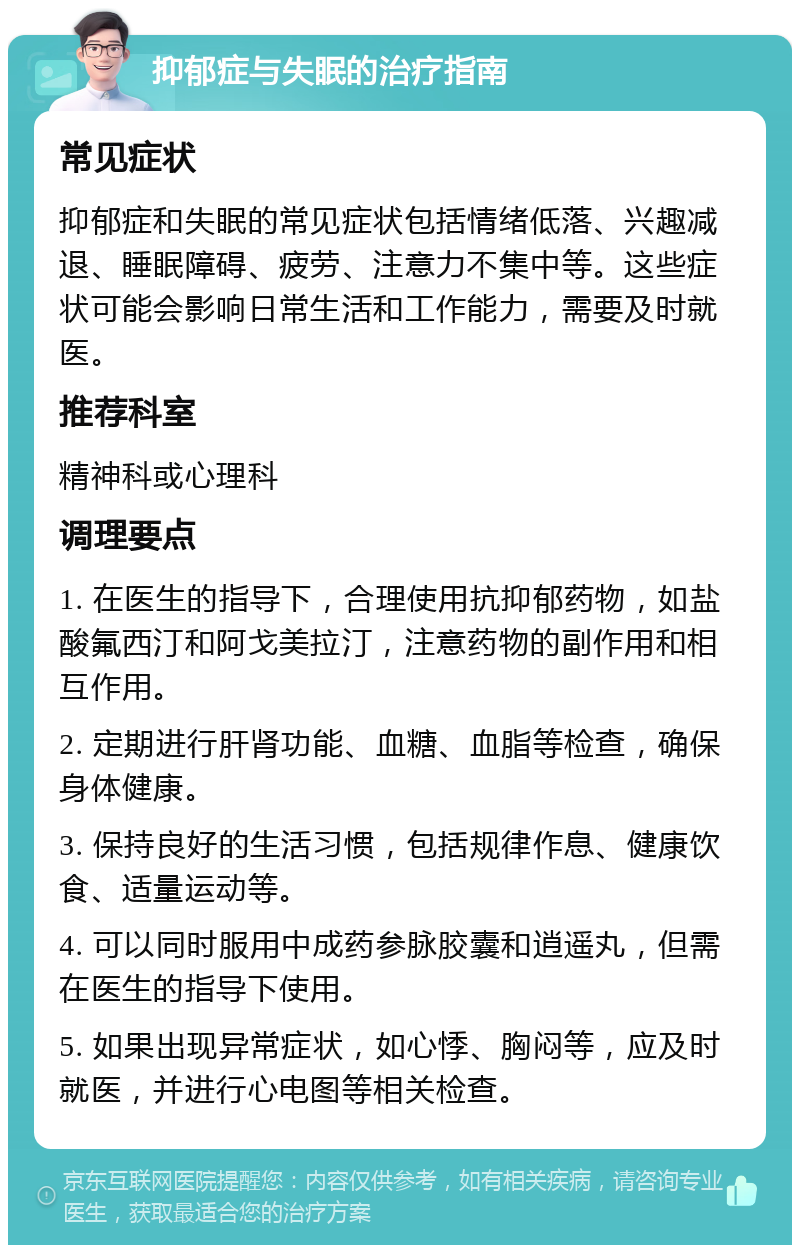 抑郁症与失眠的治疗指南 常见症状 抑郁症和失眠的常见症状包括情绪低落、兴趣减退、睡眠障碍、疲劳、注意力不集中等。这些症状可能会影响日常生活和工作能力，需要及时就医。 推荐科室 精神科或心理科 调理要点 1. 在医生的指导下，合理使用抗抑郁药物，如盐酸氟西汀和阿戈美拉汀，注意药物的副作用和相互作用。 2. 定期进行肝肾功能、血糖、血脂等检查，确保身体健康。 3. 保持良好的生活习惯，包括规律作息、健康饮食、适量运动等。 4. 可以同时服用中成药参脉胶囊和逍遥丸，但需在医生的指导下使用。 5. 如果出现异常症状，如心悸、胸闷等，应及时就医，并进行心电图等相关检查。