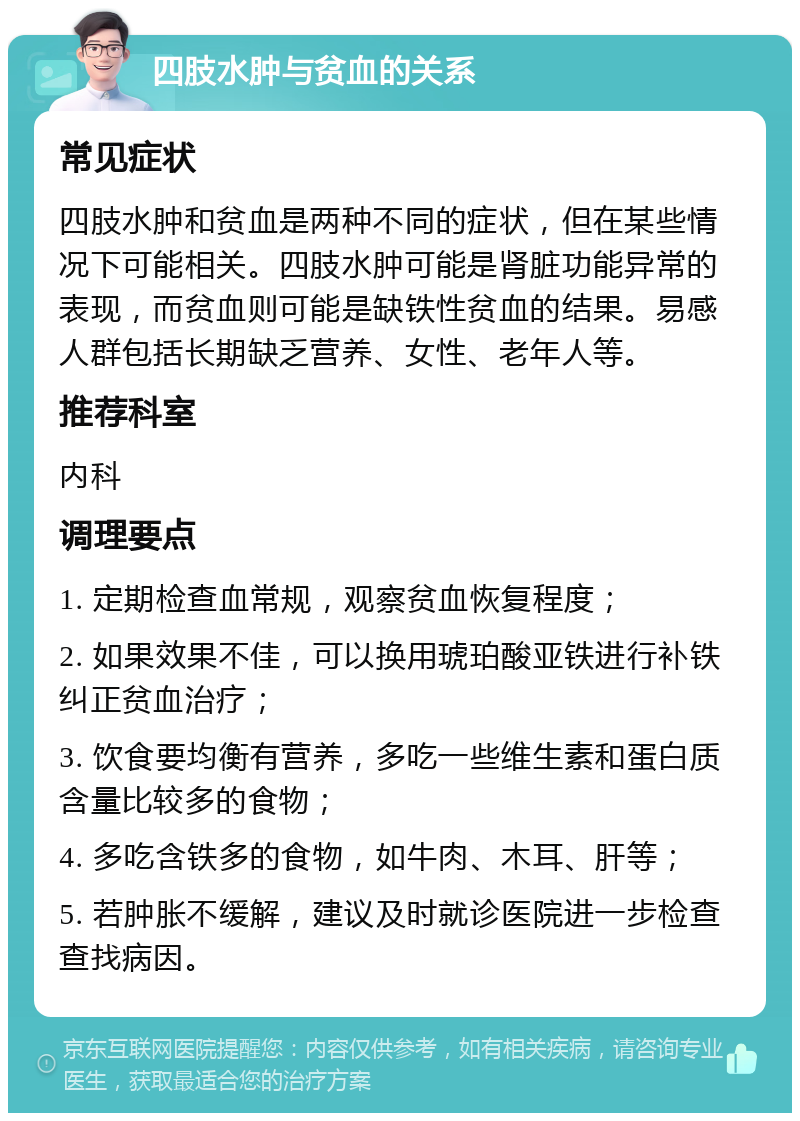 四肢水肿与贫血的关系 常见症状 四肢水肿和贫血是两种不同的症状，但在某些情况下可能相关。四肢水肿可能是肾脏功能异常的表现，而贫血则可能是缺铁性贫血的结果。易感人群包括长期缺乏营养、女性、老年人等。 推荐科室 内科 调理要点 1. 定期检查血常规，观察贫血恢复程度； 2. 如果效果不佳，可以换用琥珀酸亚铁进行补铁纠正贫血治疗； 3. 饮食要均衡有营养，多吃一些维生素和蛋白质含量比较多的食物； 4. 多吃含铁多的食物，如牛肉、木耳、肝等； 5. 若肿胀不缓解，建议及时就诊医院进一步检查查找病因。