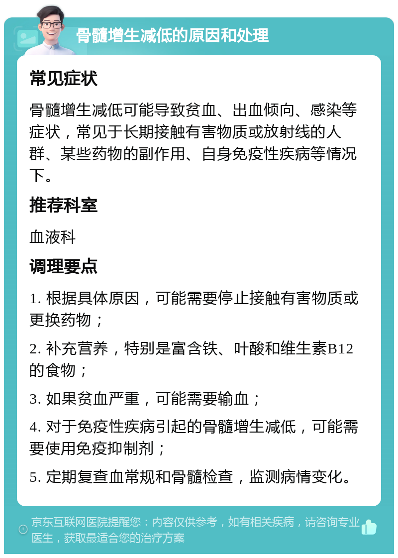 骨髓增生减低的原因和处理 常见症状 骨髓增生减低可能导致贫血、出血倾向、感染等症状，常见于长期接触有害物质或放射线的人群、某些药物的副作用、自身免疫性疾病等情况下。 推荐科室 血液科 调理要点 1. 根据具体原因，可能需要停止接触有害物质或更换药物； 2. 补充营养，特别是富含铁、叶酸和维生素B12的食物； 3. 如果贫血严重，可能需要输血； 4. 对于免疫性疾病引起的骨髓增生减低，可能需要使用免疫抑制剂； 5. 定期复查血常规和骨髓检查，监测病情变化。