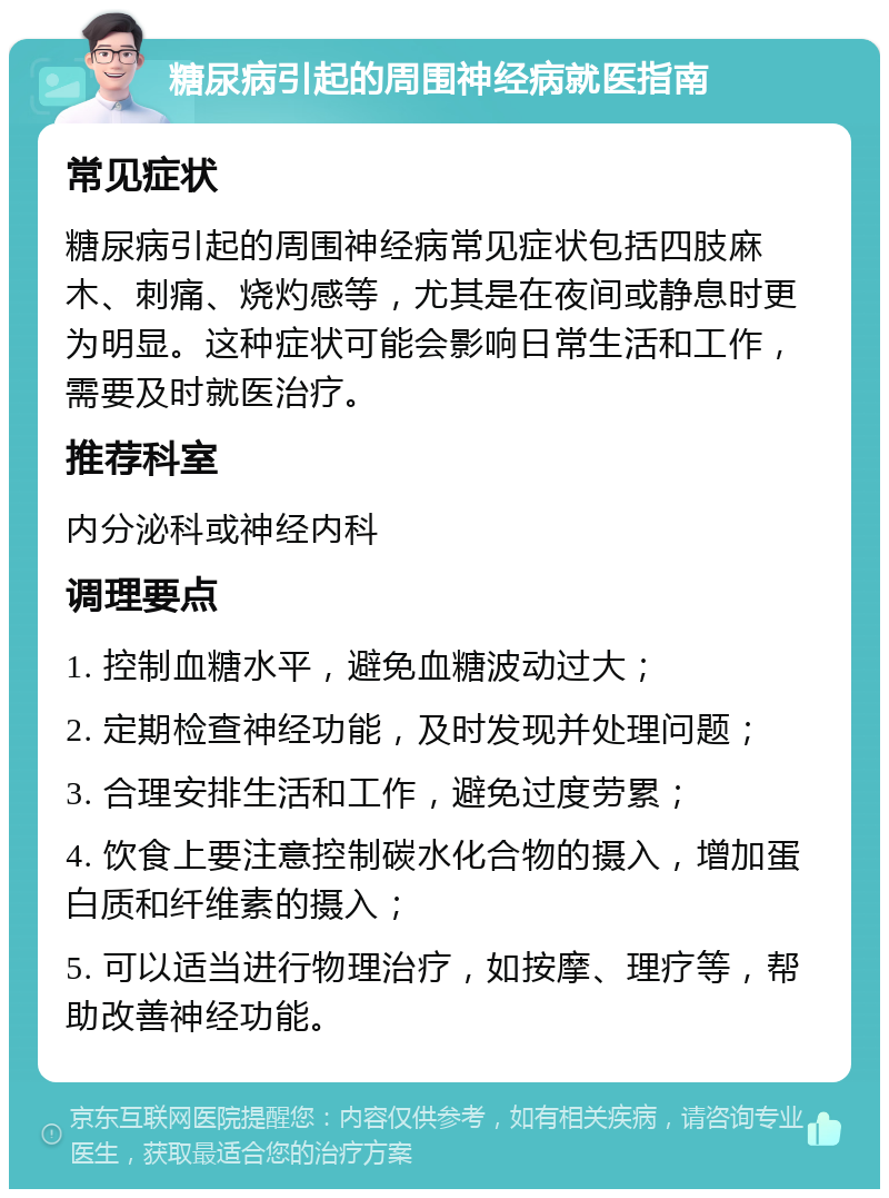 糖尿病引起的周围神经病就医指南 常见症状 糖尿病引起的周围神经病常见症状包括四肢麻木、刺痛、烧灼感等，尤其是在夜间或静息时更为明显。这种症状可能会影响日常生活和工作，需要及时就医治疗。 推荐科室 内分泌科或神经内科 调理要点 1. 控制血糖水平，避免血糖波动过大； 2. 定期检查神经功能，及时发现并处理问题； 3. 合理安排生活和工作，避免过度劳累； 4. 饮食上要注意控制碳水化合物的摄入，增加蛋白质和纤维素的摄入； 5. 可以适当进行物理治疗，如按摩、理疗等，帮助改善神经功能。