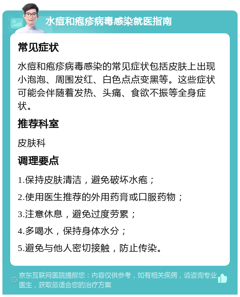 水痘和疱疹病毒感染就医指南 常见症状 水痘和疱疹病毒感染的常见症状包括皮肤上出现小泡泡、周围发红、白色点点变黑等。这些症状可能会伴随着发热、头痛、食欲不振等全身症状。 推荐科室 皮肤科 调理要点 1.保持皮肤清洁，避免破坏水疱； 2.使用医生推荐的外用药膏或口服药物； 3.注意休息，避免过度劳累； 4.多喝水，保持身体水分； 5.避免与他人密切接触，防止传染。