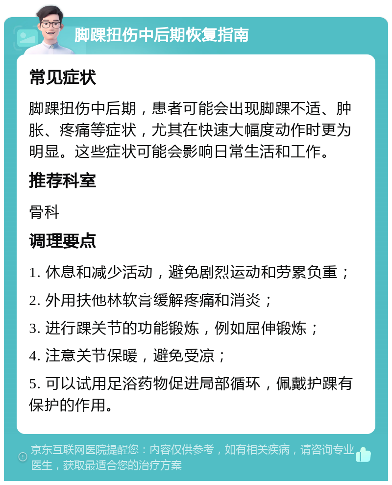 脚踝扭伤中后期恢复指南 常见症状 脚踝扭伤中后期，患者可能会出现脚踝不适、肿胀、疼痛等症状，尤其在快速大幅度动作时更为明显。这些症状可能会影响日常生活和工作。 推荐科室 骨科 调理要点 1. 休息和减少活动，避免剧烈运动和劳累负重； 2. 外用扶他林软膏缓解疼痛和消炎； 3. 进行踝关节的功能锻炼，例如屈伸锻炼； 4. 注意关节保暖，避免受凉； 5. 可以试用足浴药物促进局部循环，佩戴护踝有保护的作用。