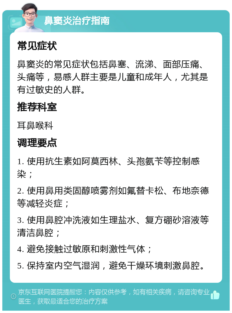 鼻窦炎治疗指南 常见症状 鼻窦炎的常见症状包括鼻塞、流涕、面部压痛、头痛等，易感人群主要是儿童和成年人，尤其是有过敏史的人群。 推荐科室 耳鼻喉科 调理要点 1. 使用抗生素如阿莫西林、头孢氨苄等控制感染； 2. 使用鼻用类固醇喷雾剂如氟替卡松、布地奈德等减轻炎症； 3. 使用鼻腔冲洗液如生理盐水、复方硼砂溶液等清洁鼻腔； 4. 避免接触过敏原和刺激性气体； 5. 保持室内空气湿润，避免干燥环境刺激鼻腔。