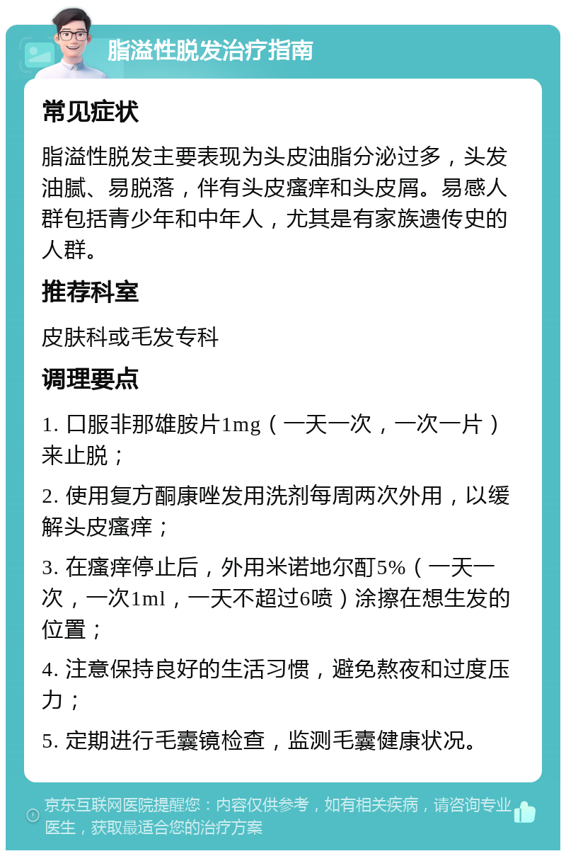 脂溢性脱发治疗指南 常见症状 脂溢性脱发主要表现为头皮油脂分泌过多，头发油腻、易脱落，伴有头皮瘙痒和头皮屑。易感人群包括青少年和中年人，尤其是有家族遗传史的人群。 推荐科室 皮肤科或毛发专科 调理要点 1. 口服非那雄胺片1mg（一天一次，一次一片）来止脱； 2. 使用复方酮康唑发用洗剂每周两次外用，以缓解头皮瘙痒； 3. 在瘙痒停止后，外用米诺地尔酊5%（一天一次，一次1ml，一天不超过6喷）涂擦在想生发的位置； 4. 注意保持良好的生活习惯，避免熬夜和过度压力； 5. 定期进行毛囊镜检查，监测毛囊健康状况。