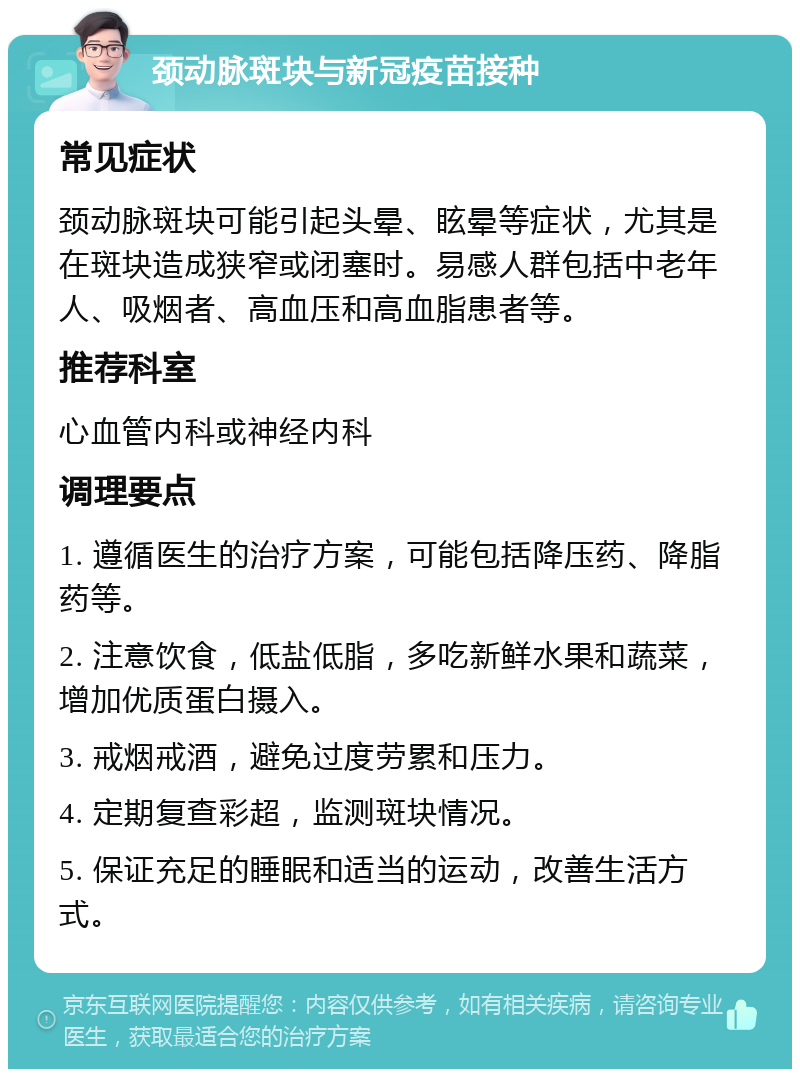 颈动脉斑块与新冠疫苗接种 常见症状 颈动脉斑块可能引起头晕、眩晕等症状，尤其是在斑块造成狭窄或闭塞时。易感人群包括中老年人、吸烟者、高血压和高血脂患者等。 推荐科室 心血管内科或神经内科 调理要点 1. 遵循医生的治疗方案，可能包括降压药、降脂药等。 2. 注意饮食，低盐低脂，多吃新鲜水果和蔬菜，增加优质蛋白摄入。 3. 戒烟戒酒，避免过度劳累和压力。 4. 定期复查彩超，监测斑块情况。 5. 保证充足的睡眠和适当的运动，改善生活方式。