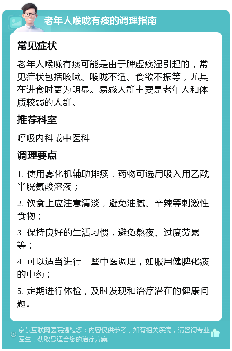 老年人喉咙有痰的调理指南 常见症状 老年人喉咙有痰可能是由于脾虚痰湿引起的，常见症状包括咳嗽、喉咙不适、食欲不振等，尤其在进食时更为明显。易感人群主要是老年人和体质较弱的人群。 推荐科室 呼吸内科或中医科 调理要点 1. 使用雾化机辅助排痰，药物可选用吸入用乙酰半胱氨酸溶液； 2. 饮食上应注意清淡，避免油腻、辛辣等刺激性食物； 3. 保持良好的生活习惯，避免熬夜、过度劳累等； 4. 可以适当进行一些中医调理，如服用健脾化痰的中药； 5. 定期进行体检，及时发现和治疗潜在的健康问题。