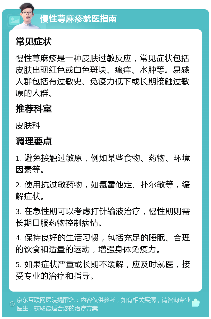 慢性荨麻疹就医指南 常见症状 慢性荨麻疹是一种皮肤过敏反应，常见症状包括皮肤出现红色或白色斑块、瘙痒、水肿等。易感人群包括有过敏史、免疫力低下或长期接触过敏原的人群。 推荐科室 皮肤科 调理要点 1. 避免接触过敏原，例如某些食物、药物、环境因素等。 2. 使用抗过敏药物，如氯雷他定、扑尔敏等，缓解症状。 3. 在急性期可以考虑打针输液治疗，慢性期则需长期口服药物控制病情。 4. 保持良好的生活习惯，包括充足的睡眠、合理的饮食和适量的运动，增强身体免疫力。 5. 如果症状严重或长期不缓解，应及时就医，接受专业的治疗和指导。