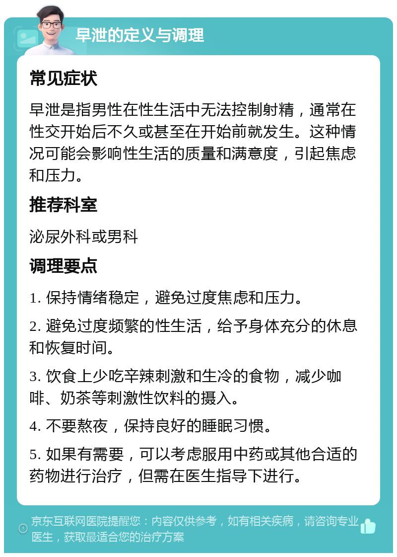 早泄的定义与调理 常见症状 早泄是指男性在性生活中无法控制射精，通常在性交开始后不久或甚至在开始前就发生。这种情况可能会影响性生活的质量和满意度，引起焦虑和压力。 推荐科室 泌尿外科或男科 调理要点 1. 保持情绪稳定，避免过度焦虑和压力。 2. 避免过度频繁的性生活，给予身体充分的休息和恢复时间。 3. 饮食上少吃辛辣刺激和生冷的食物，减少咖啡、奶茶等刺激性饮料的摄入。 4. 不要熬夜，保持良好的睡眠习惯。 5. 如果有需要，可以考虑服用中药或其他合适的药物进行治疗，但需在医生指导下进行。