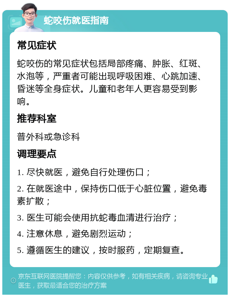 蛇咬伤就医指南 常见症状 蛇咬伤的常见症状包括局部疼痛、肿胀、红斑、水泡等，严重者可能出现呼吸困难、心跳加速、昏迷等全身症状。儿童和老年人更容易受到影响。 推荐科室 普外科或急诊科 调理要点 1. 尽快就医，避免自行处理伤口； 2. 在就医途中，保持伤口低于心脏位置，避免毒素扩散； 3. 医生可能会使用抗蛇毒血清进行治疗； 4. 注意休息，避免剧烈运动； 5. 遵循医生的建议，按时服药，定期复查。