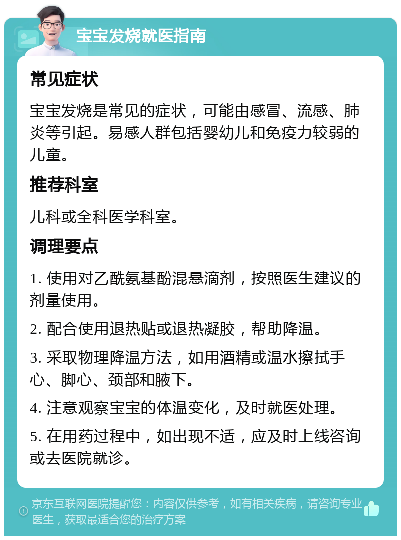 宝宝发烧就医指南 常见症状 宝宝发烧是常见的症状，可能由感冒、流感、肺炎等引起。易感人群包括婴幼儿和免疫力较弱的儿童。 推荐科室 儿科或全科医学科室。 调理要点 1. 使用对乙酰氨基酚混悬滴剂，按照医生建议的剂量使用。 2. 配合使用退热贴或退热凝胶，帮助降温。 3. 采取物理降温方法，如用酒精或温水擦拭手心、脚心、颈部和腋下。 4. 注意观察宝宝的体温变化，及时就医处理。 5. 在用药过程中，如出现不适，应及时上线咨询或去医院就诊。