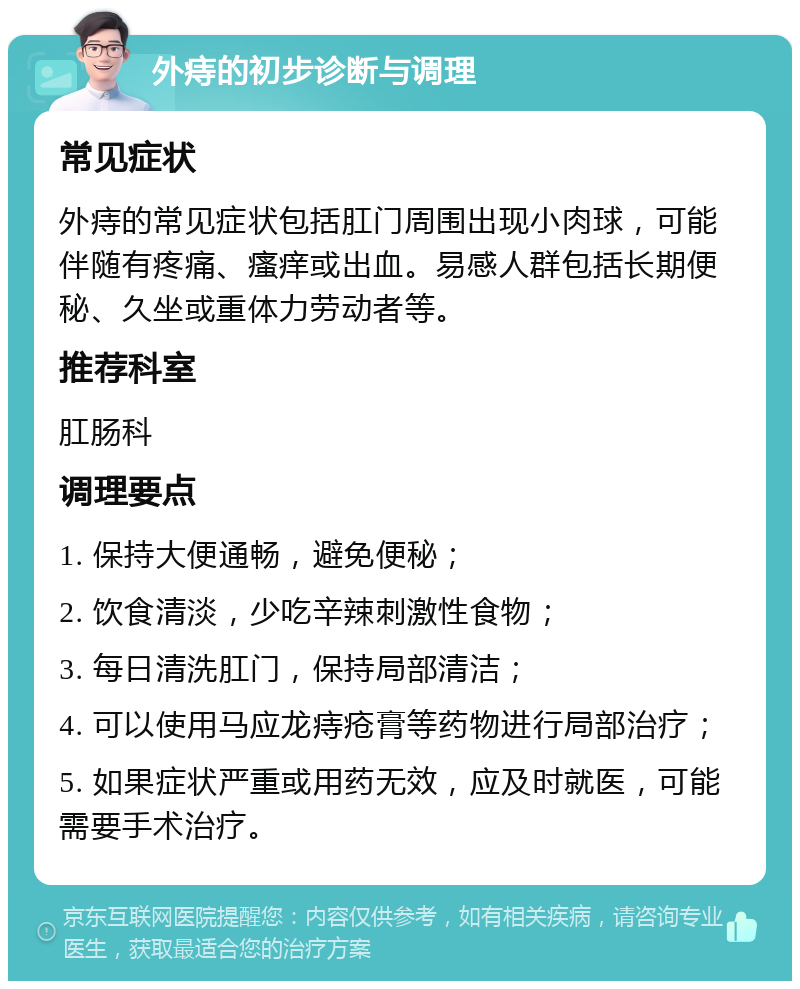 外痔的初步诊断与调理 常见症状 外痔的常见症状包括肛门周围出现小肉球，可能伴随有疼痛、瘙痒或出血。易感人群包括长期便秘、久坐或重体力劳动者等。 推荐科室 肛肠科 调理要点 1. 保持大便通畅，避免便秘； 2. 饮食清淡，少吃辛辣刺激性食物； 3. 每日清洗肛门，保持局部清洁； 4. 可以使用马应龙痔疮膏等药物进行局部治疗； 5. 如果症状严重或用药无效，应及时就医，可能需要手术治疗。