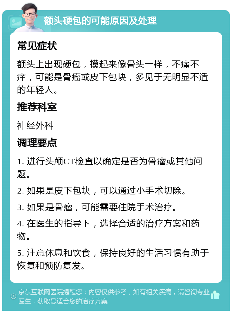 额头硬包的可能原因及处理 常见症状 额头上出现硬包，摸起来像骨头一样，不痛不痒，可能是骨瘤或皮下包块，多见于无明显不适的年轻人。 推荐科室 神经外科 调理要点 1. 进行头颅CT检查以确定是否为骨瘤或其他问题。 2. 如果是皮下包块，可以通过小手术切除。 3. 如果是骨瘤，可能需要住院手术治疗。 4. 在医生的指导下，选择合适的治疗方案和药物。 5. 注意休息和饮食，保持良好的生活习惯有助于恢复和预防复发。