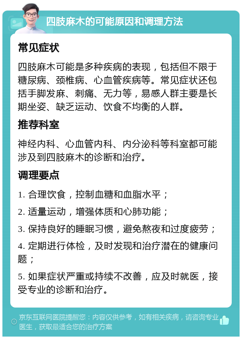 四肢麻木的可能原因和调理方法 常见症状 四肢麻木可能是多种疾病的表现，包括但不限于糖尿病、颈椎病、心血管疾病等。常见症状还包括手脚发麻、刺痛、无力等，易感人群主要是长期坐姿、缺乏运动、饮食不均衡的人群。 推荐科室 神经内科、心血管内科、内分泌科等科室都可能涉及到四肢麻木的诊断和治疗。 调理要点 1. 合理饮食，控制血糖和血脂水平； 2. 适量运动，增强体质和心肺功能； 3. 保持良好的睡眠习惯，避免熬夜和过度疲劳； 4. 定期进行体检，及时发现和治疗潜在的健康问题； 5. 如果症状严重或持续不改善，应及时就医，接受专业的诊断和治疗。