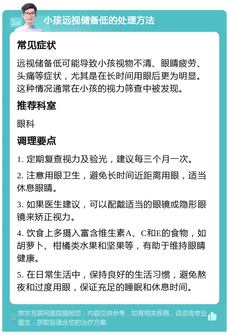 小孩远视储备低的处理方法 常见症状 远视储备低可能导致小孩视物不清、眼睛疲劳、头痛等症状，尤其是在长时间用眼后更为明显。这种情况通常在小孩的视力筛查中被发现。 推荐科室 眼科 调理要点 1. 定期复查视力及验光，建议每三个月一次。 2. 注意用眼卫生，避免长时间近距离用眼，适当休息眼睛。 3. 如果医生建议，可以配戴适当的眼镜或隐形眼镜来矫正视力。 4. 饮食上多摄入富含维生素A、C和E的食物，如胡萝卜、柑橘类水果和坚果等，有助于维持眼睛健康。 5. 在日常生活中，保持良好的生活习惯，避免熬夜和过度用眼，保证充足的睡眠和休息时间。