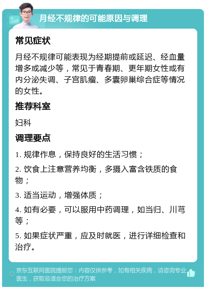 月经不规律的可能原因与调理 常见症状 月经不规律可能表现为经期提前或延迟、经血量增多或减少等，常见于青春期、更年期女性或有内分泌失调、子宫肌瘤、多囊卵巢综合症等情况的女性。 推荐科室 妇科 调理要点 1. 规律作息，保持良好的生活习惯； 2. 饮食上注意营养均衡，多摄入富含铁质的食物； 3. 适当运动，增强体质； 4. 如有必要，可以服用中药调理，如当归、川芎等； 5. 如果症状严重，应及时就医，进行详细检查和治疗。